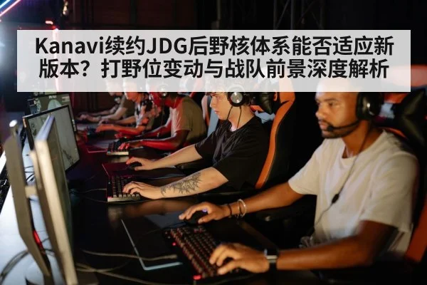 Kanavi续约JDG后野核体系能否适应新版本？打野位变动与战队前景深度解析