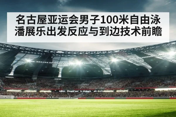 名古屋亚运会男子100米自由泳 潘展乐出发反应与到边技术前瞻 | jiuyouhui