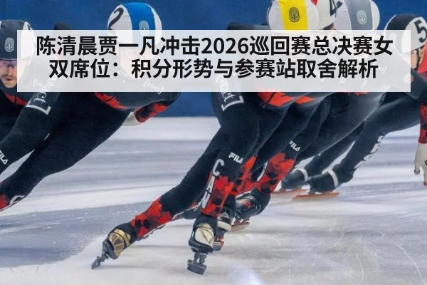 陈清晨贾一凡冲击2026巡回赛总决赛女双席位：积分形势与参赛站取舍解析