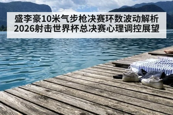 盛李豪10米气步枪决赛环数波动解析 2026射击世界杯总决赛心理调控展望